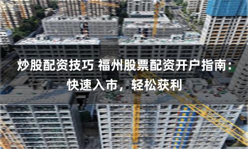 炒股配资技巧 福州股票配资开户指南：快速入市，轻松获利