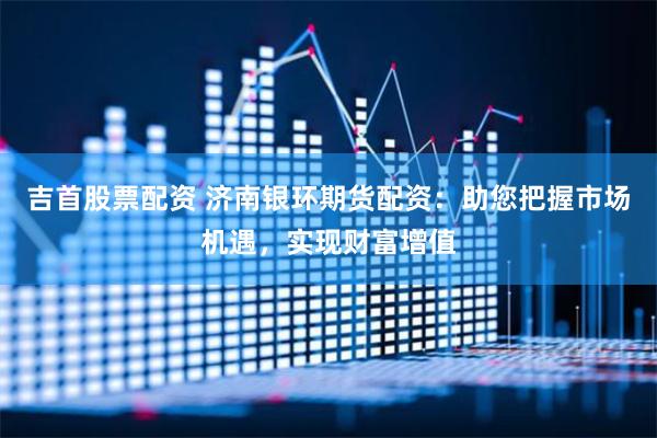 吉首股票配资 济南银环期货配资：助您把握市场机遇，实现财富增值