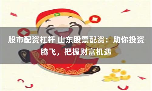 股市配资杠杆 山东股票配资：助你投资腾飞，把握财富机遇