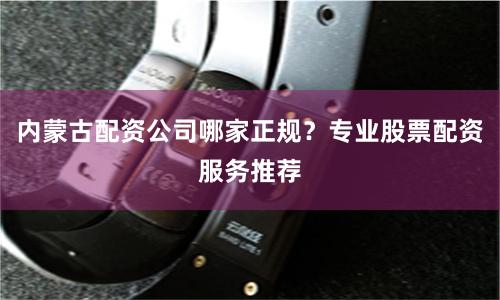 内蒙古配资公司哪家正规？专业股票配资服务推荐